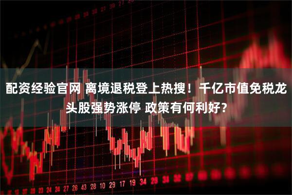 配资经验官网 离境退税登上热搜！千亿市值免税龙头股强势涨停 政策有何利好？