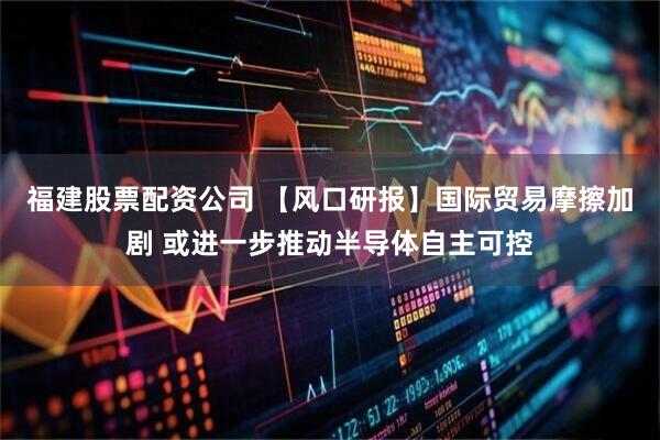 福建股票配资公司 【风口研报】国际贸易摩擦加剧 或进一步推动半导体自主可控