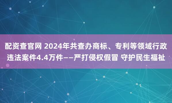 配资查官网 2024年共查办商标、专利等领域行政违法案件4.4万件——严打侵权假冒 守护民生福祉