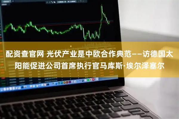 配资查官网 光伏产业是中欧合作典范——访德国太阳能促进公司首席执行官马库斯·埃尔泽塞尔
