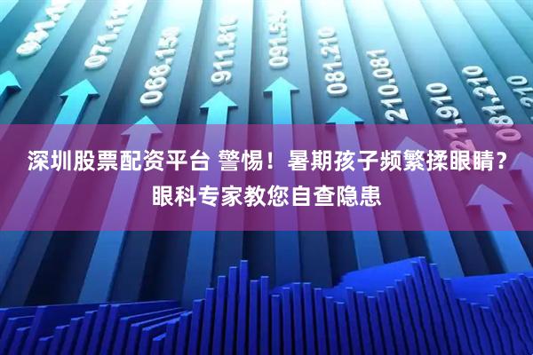 深圳股票配资平台 警惕！暑期孩子频繁揉眼睛？眼科专家教您自查隐患