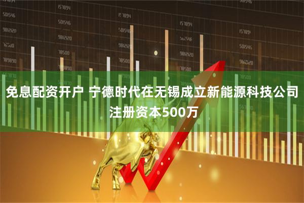 免息配资开户 宁德时代在无锡成立新能源科技公司 注册资本500万