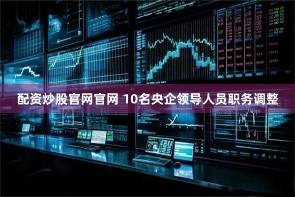 配资炒股官网官网 10名央企领导人员职务调整