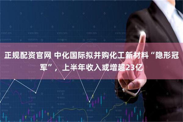 正规配资官网 中化国际拟并购化工新材料“隐形冠军”，上半年收入或增超23亿