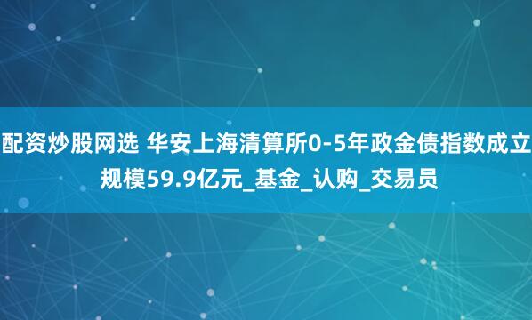 配资炒股网选 华安上海清算所0-5年政金债指数成立 规模59.9亿元_基金_认购_交易员