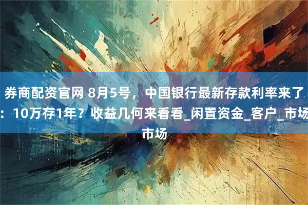 券商配资官网 8月5号，中国银行最新存款利率来了：10万存1年？收益几何来看看_闲置资金_客户_市场