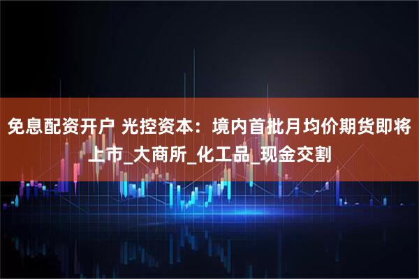 免息配资开户 光控资本：境内首批月均价期货即将上市_大商所_化工品_现金交割