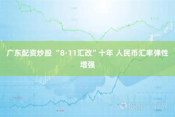 广东配资炒股 “8·11汇改”十年 人民币汇率弹性增强