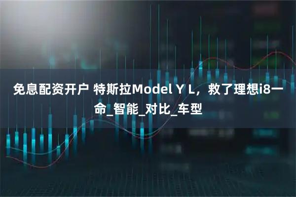 免息配资开户 特斯拉Model Y L，救了理想i8一命_智能_对比_车型