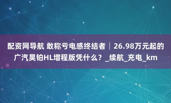 配资网导航 敢称亏电感终结者│26.98万元起的广汽昊铂HL增程版凭什么？_续航_充电_km