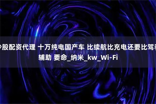 炒股配资代理 十万纯电国产车 比续航比充电还要比驾驶辅助 要命_纳米_kw_Wi-Fi