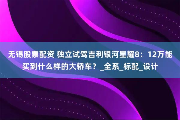 无锡股票配资 独立试驾吉利银河星耀8：12万能买到什么样的大轿车？_全系_标配_设计