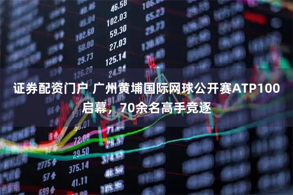 证券配资门户 广州黄埔国际网球公开赛ATP100启幕，70余名高手竞逐