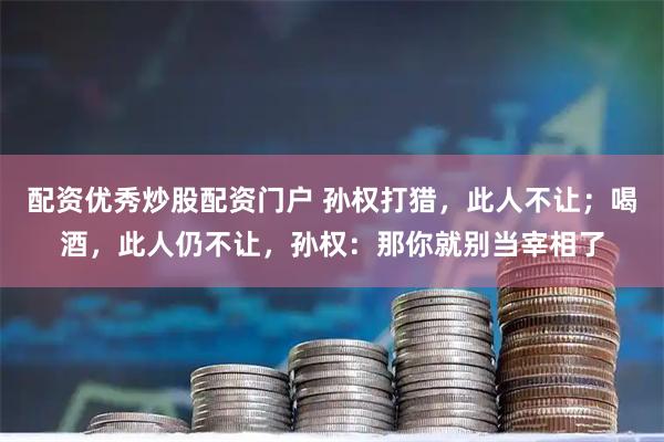 配资优秀炒股配资门户 孙权打猎，此人不让；喝酒，此人仍不让，孙权：那你就别当宰相了